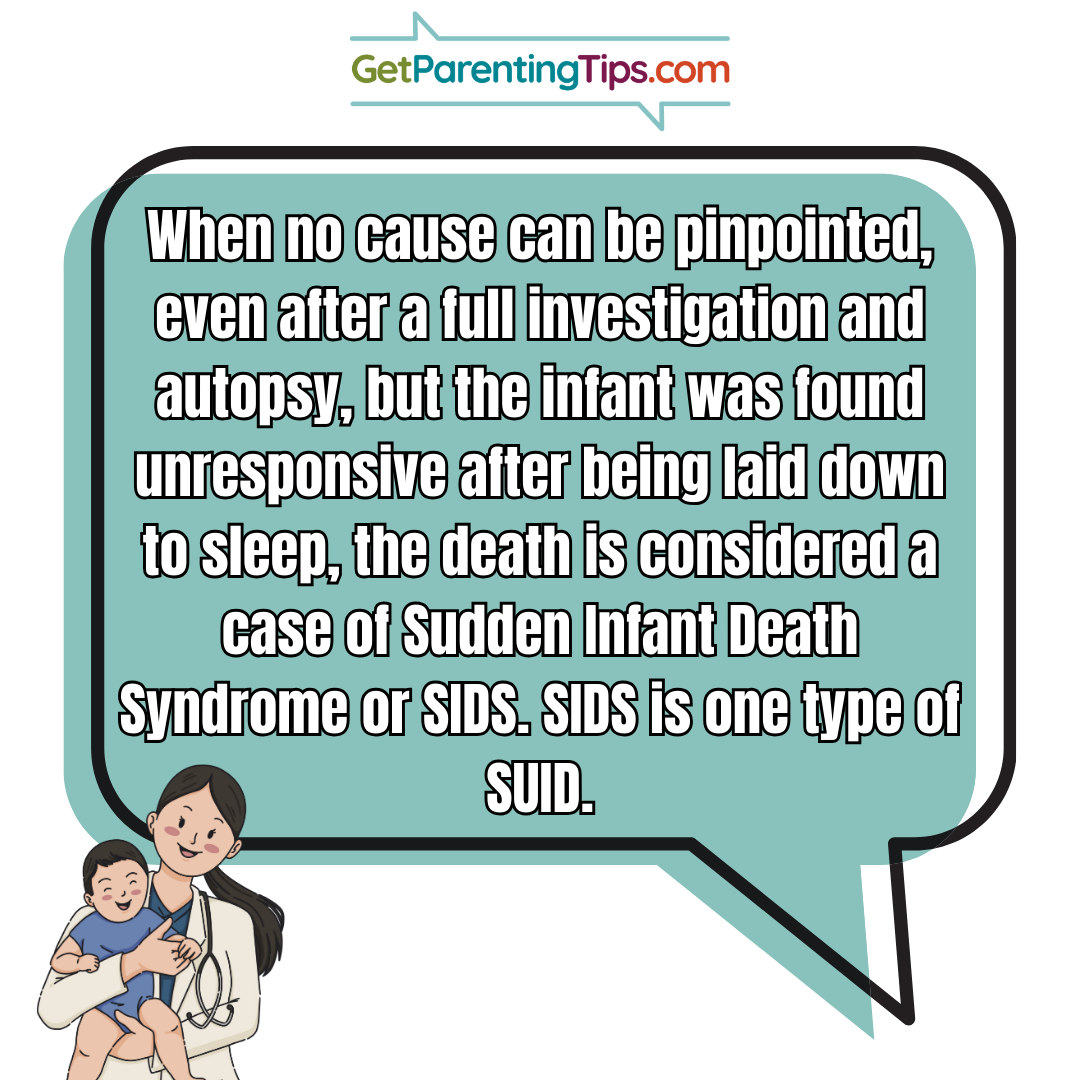 When no cause can be pinpointed, even after a full investigation and autopsy, but the infant was found unresponsive after being laid down to sleep, the death is considered a case of sudden infant death syndrom or SIDS. SIDS is one type of SUID. GetParentingTips.com