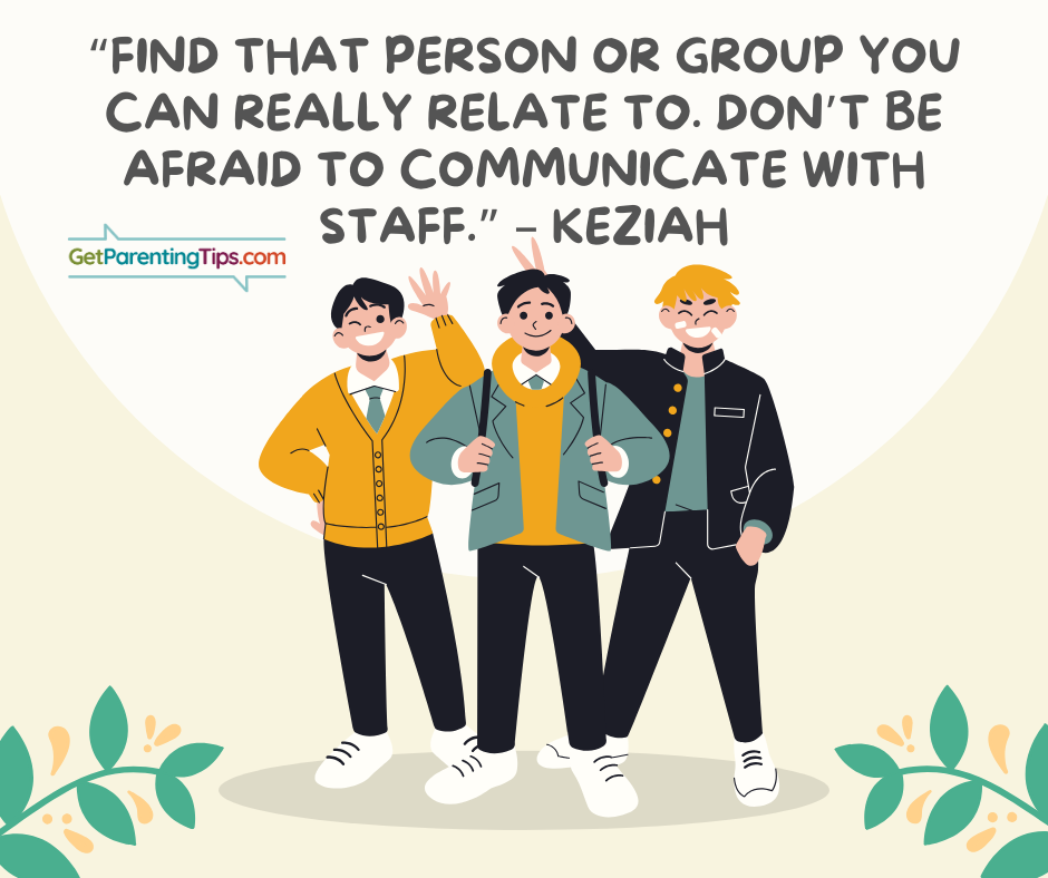 "Find that person or group you can really relate to. Don't be afraid t communicate with staff." - Keziah