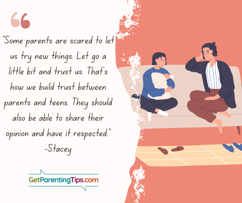 "Some parents are scared to let us try new things. Let go a little bit and trust us. That's how we build trust between parents and teens. They should also be able to share their opinion and have it respected." - Stacey